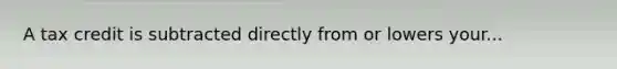 A tax credit is subtracted directly from or lowers your...