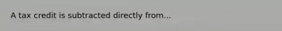 A tax credit is subtracted directly from...