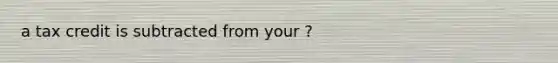 a tax credit is subtracted from your ?
