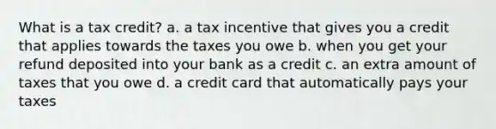 What is a tax credit? a. a tax incentive that gives you a credit that applies towards the taxes you owe b. when you get your refund deposited into your bank as a credit c. an extra amount of taxes that you owe d. a credit card that automatically pays your taxes