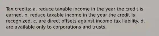 Tax credits: a. reduce taxable income in the year the credit is earned. b. reduce taxable income in the year the credit is recognized. c. are direct offsets against income tax liability. d. are available only to corporations and trusts.