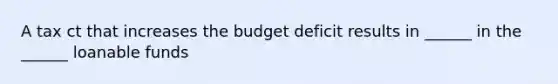 A tax ct that increases the budget deficit results in ______ in the ______ loanable funds