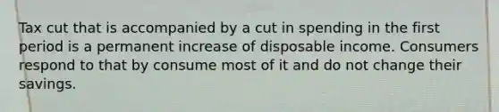 Tax cut that is accompanied by a cut in spending in the first period is a permanent increase of disposable income. Consumers respond to that by consume most of it and do not change their savings.