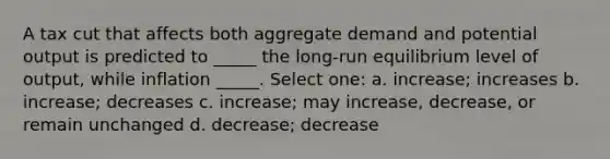 A tax cut that affects both aggregate demand and potential output is predicted to _____ the long-run equilibrium level of output, while inflation _____. Select one: a. increase; increases b. increase; decreases c. increase; may increase, decrease, or remain unchanged d. decrease; decrease