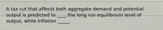 A tax cut that affects both aggregate demand and potential output is predicted to ____ the long run equilibrium level of output, while inflation _____.