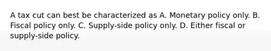 A tax cut can best be characterized as A. Monetary policy only. B. Fiscal policy only. C. Supply-side policy only. D. Either fiscal or supply-side policy.