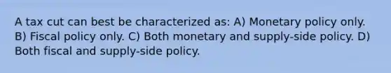 A tax cut can best be characterized as: A) Monetary policy only. B) Fiscal policy only. C) Both monetary and supply-side policy. D) Both fiscal and supply-side policy.