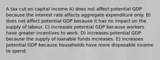 A tax cut on capital income A) does not affect potential GDP because the interest rate affects aggregate expenditure only. B) does not affect potential GDP because it has no impact on the supply of labour. C) increases potential GDP because workers have greater incentives to work. D) increases potential GDP because the supply of loanable funds increases. E) increases potential GDP because households have more disposable income to spend.