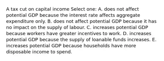 A tax cut on capital income Select one: A. does not affect potential GDP because the interest rate affects aggregate expenditure only. B. does not affect potential GDP because it has no impact on the supply of labour. C. increases potential GDP because workers have greater incentives to work. D. increases potential GDP because the supply of loanable funds increases. E. increases potential GDP because households have more disposable income to spend.