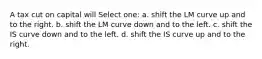 A tax cut on capital will Select one: a. shift the LM curve up and to the right. b. shift the LM curve down and to the left. c. shift the IS curve down and to the left. d. shift the IS curve up and to the right.