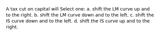 A tax cut on capital will Select one: a. shift the LM curve up and to the right. b. shift the LM curve down and to the left. c. shift the IS curve down and to the left. d. shift the IS curve up and to the right.