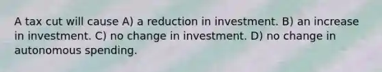 A tax cut will cause A) a reduction in investment. B) an increase in investment. C) no change in investment. D) no change in autonomous spending.