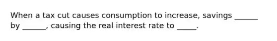 When a tax cut causes consumption to increase, savings ______ by ______, causing the real interest rate to _____.