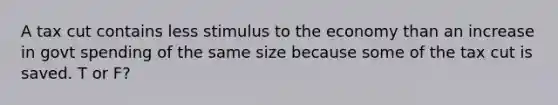 A tax cut contains less stimulus to the economy than an increase in govt spending of the same size because some of the tax cut is saved. T or F?