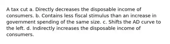 A tax cut a. Directly decreases the disposable income of consumers. b. Contains less fiscal stimulus than an increase in government spending of the same size. c. Shifts the AD curve to the left. d. Indirectly increases the disposable income of consumers.