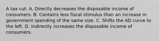 A tax cut: A. Directly decreases the disposable income of consumers. B. Contains less fiscal stimulus than an increase in government spending of the same size. C. Shifts the AD curve to the left. D. Indirectly increases the disposable income of consumers.