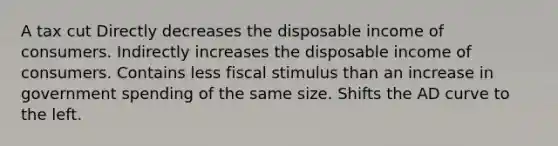 A tax cut Directly decreases the disposable income of consumers. Indirectly increases the disposable income of consumers. Contains less fiscal stimulus than an increase in government spending of the same size. Shifts the AD curve to the left.