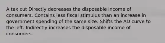 A tax cut Directly decreases the disposable income of consumers. Contains less fiscal stimulus than an increase in government spending of the same size. Shifts the AD curve to the left. Indirectly increases the disposable income of consumers.