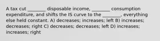 A tax cut ________ disposable income, ________ consumption expenditure, and shifts the IS curve to the ________, everything else held constant. A) decreases; increases; left B) increases; decreases; right C) decreases; decreases; left D) increases; increases; right