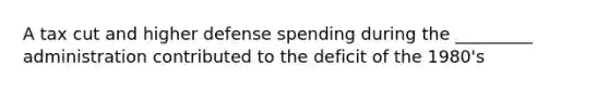 A tax cut and higher defense spending during the _________ administration contributed to the deficit of the 1980's