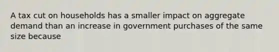 A tax cut on households has a smaller impact on aggregate demand than an increase in government purchases of the same size because