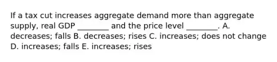 If a tax cut increases aggregate demand more than aggregate​ supply, real GDP​ ________ and the price level​ ________. A. ​decreases; falls B. ​decreases; rises C. ​increases; does not change D. ​increases; falls E. ​increases; rises