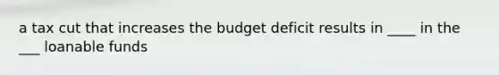 a tax cut that increases the budget deficit results in ____ in the ___ loanable funds