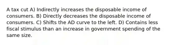 A tax cut A) Indirectly increases the disposable income of consumers. B) Directly decreases the disposable income of consumers. C) Shifts the AD curve to the left. D) Contains less fiscal stimulus than an increase in government spending of the same size.