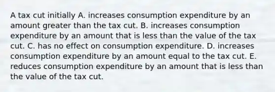 A tax cut initially A. increases consumption expenditure by an amount <a href='https://www.questionai.com/knowledge/ktgHnBD4o3-greater-than' class='anchor-knowledge'>greater than</a> the tax cut. B. increases consumption expenditure by an amount that is <a href='https://www.questionai.com/knowledge/k7BtlYpAMX-less-than' class='anchor-knowledge'>less than</a> the value of the tax cut. C. has no effect on consumption expenditure. D. increases consumption expenditure by an amount equal to the tax cut. E. reduces consumption expenditure by an amount that is less than the value of the tax cut.