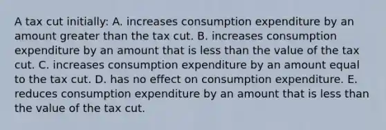 A tax cut initially: A. increases consumption expenditure by an amount greater than the tax cut. B. increases consumption expenditure by an amount that is less than the value of the tax cut. C. increases consumption expenditure by an amount equal to the tax cut. D. has no effect on consumption expenditure. E. reduces consumption expenditure by an amount that is less than the value of the tax cut.