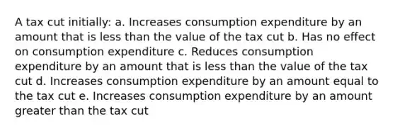 A tax cut initially: a. Increases consumption expenditure by an amount that is less than the value of the tax cut b. Has no effect on consumption expenditure c. Reduces consumption expenditure by an amount that is less than the value of the tax cut d. Increases consumption expenditure by an amount equal to the tax cut e. Increases consumption expenditure by an amount greater than the tax cut