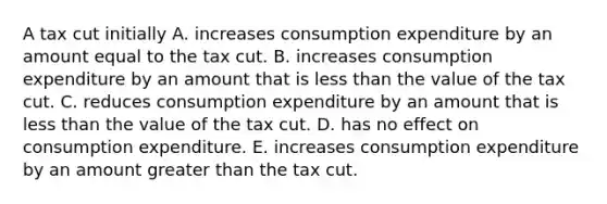 A tax cut initially A. increases consumption expenditure by an amount equal to the tax cut. B. increases consumption expenditure by an amount that is less than the value of the tax cut. C. reduces consumption expenditure by an amount that is less than the value of the tax cut. D. has no effect on consumption expenditure. E. increases consumption expenditure by an amount greater than the tax cut.