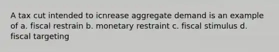 A tax cut intended to icnrease aggregate demand is an example of a. fiscal restrain b. monetary restraint c. fiscal stimulus d. fiscal targeting