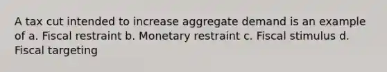 A tax cut intended to increase aggregate demand is an example of a. Fiscal restraint b. Monetary restraint c. Fiscal stimulus d. Fiscal targeting