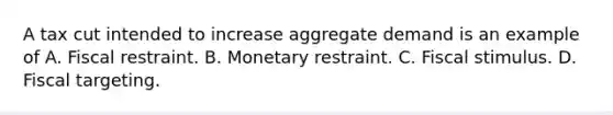 A tax cut intended to increase aggregate demand is an example of A. Fiscal restraint. B. Monetary restraint. C. Fiscal stimulus. D. Fiscal targeting.