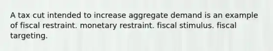 A tax cut intended to increase aggregate demand is an example of fiscal restraint. monetary restraint. fiscal stimulus. fiscal targeting.