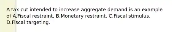 A tax cut intended to increase aggregate demand is an example of A.Fiscal restraint. B.Monetary restraint. C.Fiscal stimulus. D.Fiscal targeting.