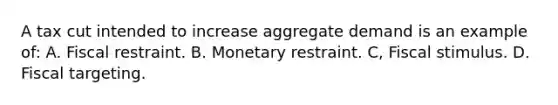 A tax cut intended to increase aggregate demand is an example of: A. Fiscal restraint. B. Monetary restraint. C, Fiscal stimulus. D. Fiscal targeting.