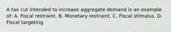 A tax cut intended to increase aggregate demand is an example of: A. Fiscal restraint. B. Monetary restraint. C. Fiscal stimulus. D. Fiscal targeting