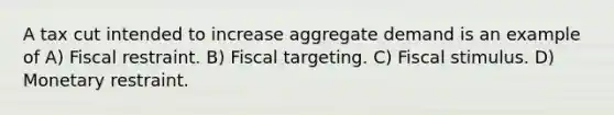 A tax cut intended to increase aggregate demand is an example of A) Fiscal restraint. B) Fiscal targeting. C) Fiscal stimulus. D) Monetary restraint.