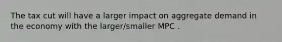 The tax cut will have a larger impact on aggregate demand in the economy with the larger/smaller MPC .