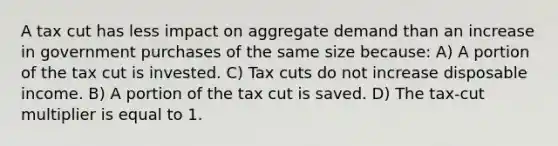 A tax cut has less impact on aggregate demand than an increase in government purchases of the same size because: A) A portion of the tax cut is invested. C) Tax cuts do not increase disposable income. B) A portion of the tax cut is saved. D) The tax-cut multiplier is equal to 1.