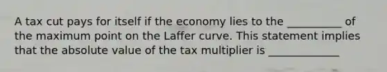 A tax cut pays for itself if the economy lies to the __________ of the maximum point on the Laffer curve. This statement implies that the absolute value of the tax multiplier is _____________