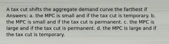 A tax cut shifts the aggregate demand curve the farthest if Answers: a. the MPC is small and if the tax cut is temporary. b. the MPC is small and if the tax cut is permanent. c. the MPC is large and if the tax cut is permanent. d. the MPC is large and if the tax cut is temporary.