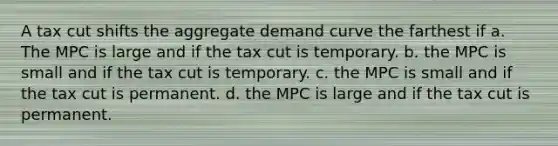 A tax cut shifts the aggregate demand curve the farthest if a. The MPC is large and if the tax cut is temporary. b. the MPC is small and if the tax cut is temporary. c. the MPC is small and if the tax cut is permanent. d. the MPC is large and if the tax cut is permanent.