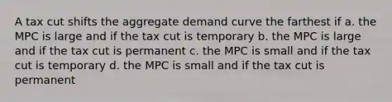 A tax cut shifts the aggregate demand curve the farthest if a. the MPC is large and if the tax cut is temporary b. the MPC is large and if the tax cut is permanent c. the MPC is small and if the tax cut is temporary d. the MPC is small and if the tax cut is permanent