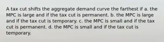 A tax cut shifts the aggregate demand curve the farthest if a. the MPC is large and if the tax cut is permanent. b. the MPC is large and if the tax cut is temporary. c. the MPC is small and if the tax cut is permanent. d. the MPC is small and if the tax cut is temporary.