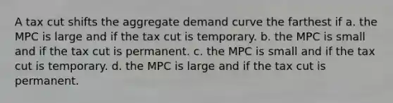 A tax cut shifts the aggregate demand curve the farthest if a. the MPC is large and if the tax cut is temporary. b. the MPC is small and if the tax cut is permanent. c. the MPC is small and if the tax cut is temporary. d. the MPC is large and if the tax cut is permanent.