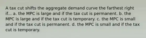 A tax cut shifts the aggregate demand curve the farthest right if... a. the MPC is large and if the tax cut is permanent. b. the MPC is large and if the tax cut is temporary. c. the MPC is small and if the tax cut is permanent. d. the MPC is small and if the tax cut is temporary.