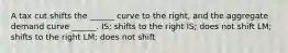 A tax cut shifts the ______ curve to the right, and the aggregate demand curve ______. IS; shifts to the right IS; does not shift LM; shifts to the right LM; does not shift